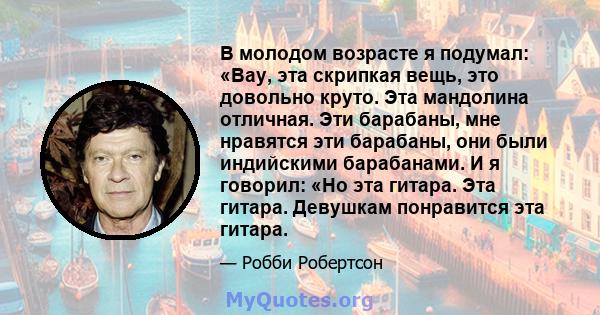 В молодом возрасте я подумал: «Вау, эта скрипкая вещь, это довольно круто. Эта мандолина отличная. Эти барабаны, мне нравятся эти барабаны, они были индийскими барабанами. И я говорил: «Но эта гитара. Эта гитара.