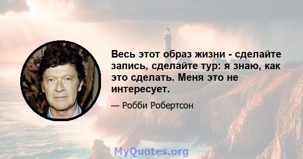 Весь этот образ жизни - сделайте запись, сделайте тур: я знаю, как это сделать. Меня это не интересует.