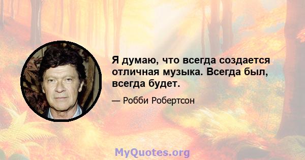 Я думаю, что всегда создается отличная музыка. Всегда был, всегда будет.