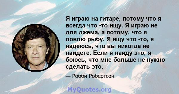 Я играю на гитаре, потому что я всегда что -то ищу. Я играю не для джема, а потому, что я ловлю рыбу. Я ищу что -то, я надеюсь, что вы никогда не найдете. Если я найду это, я боюсь, что мне больше не нужно сделать это.