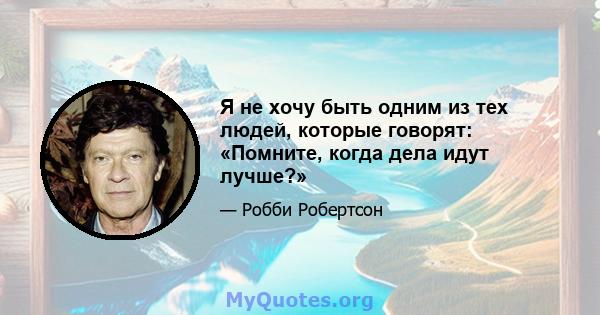 Я не хочу быть одним из тех людей, которые говорят: «Помните, когда дела идут лучше?»