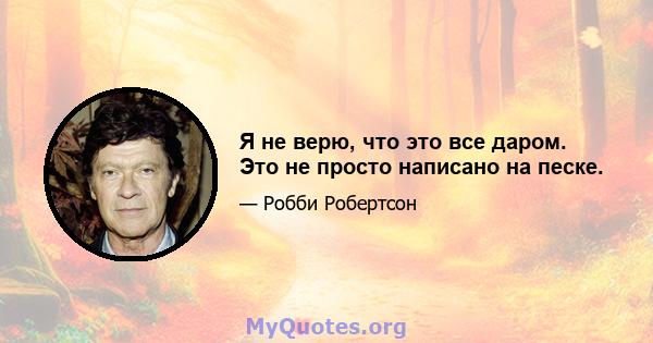 Я не верю, что это все даром. Это не просто написано на песке.