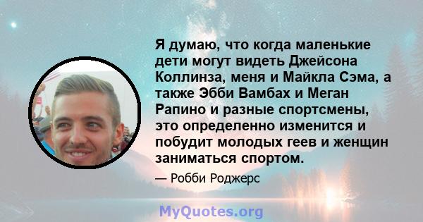 Я думаю, что когда маленькие дети могут видеть Джейсона Коллинза, меня и Майкла Сэма, а также Эбби Вамбах и Меган Рапино и разные спортсмены, это определенно изменится и побудит молодых геев и женщин заниматься спортом.