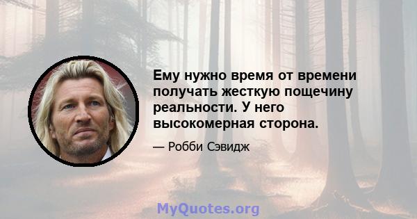 Ему нужно время от времени получать жесткую пощечину реальности. У него высокомерная сторона.