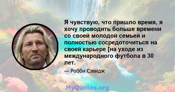 Я чувствую, что пришло время, я хочу проводить больше времени со своей молодой семьей и полностью сосредоточиться на своей карьере [на уходе из международного футбола в 30 лет.