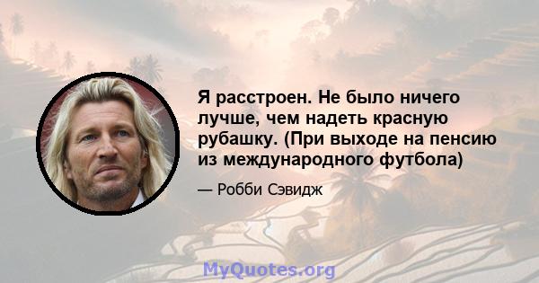 Я расстроен. Не было ничего лучше, чем надеть красную рубашку. (При выходе на пенсию из международного футбола)