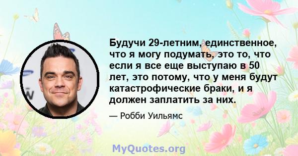 Будучи 29-летним, единственное, что я могу подумать, это то, что если я все еще выступаю в 50 лет, это потому, что у меня будут катастрофические браки, и я должен заплатить за них.