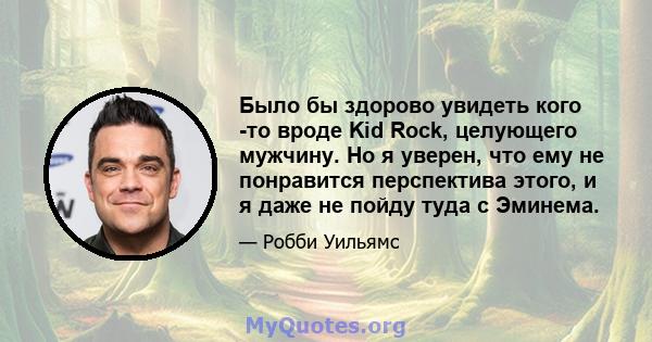 Было бы здорово увидеть кого -то вроде Kid Rock, целующего мужчину. Но я уверен, что ему не понравится перспектива этого, и я даже не пойду туда с Эминема.