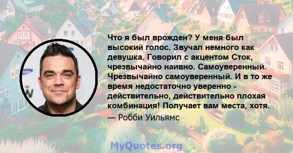 Что я был врожден? У меня был высокий голос. Звучал немного как девушка. Говорил с акцентом Сток, чрезвычайно наивно. Самоуверенный. Чрезвычайно самоуверенный. И в то же время недостаточно уверенно - действительно,