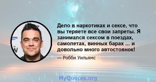 Дело в наркотиках и сексе, что вы теряете все свои запреты. Я занимался сексом в поездах, самолетах, винных барах ... и довольно много автостоянок!