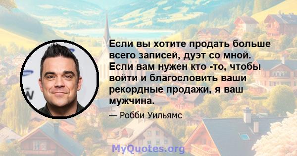 Если вы хотите продать больше всего записей, дуэт со мной. Если вам нужен кто -то, чтобы войти и благословить ваши рекордные продажи, я ваш мужчина.