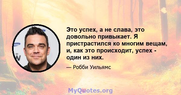 Это успех, а не слава, это довольно привыкает. Я пристрастился ко многим вещам, и, как это происходит, успех - один из них.