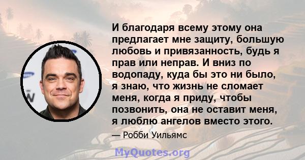 И благодаря всему этому она предлагает мне защиту, большую любовь и привязанность, будь я прав или неправ. И вниз по водопаду, куда бы это ни было, я знаю, что жизнь не сломает меня, когда я приду, чтобы позвонить, она