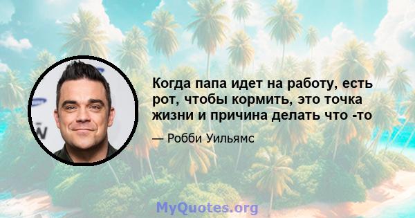 Когда папа идет на работу, есть рот, чтобы кормить, это точка жизни и причина делать что -то