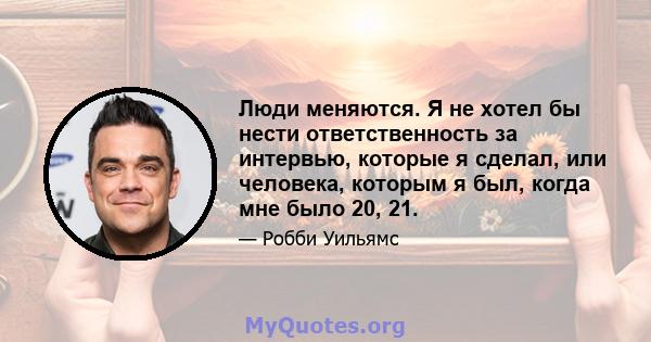 Люди меняются. Я не хотел бы нести ответственность за интервью, которые я сделал, или человека, которым я был, когда мне было 20, 21.