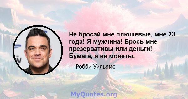 Не бросай мне плюшевые, мне 23 года! Я мужчина! Брось мне презервативы или деньги! Бумага, а не монеты.