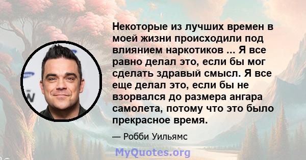 Некоторые из лучших времен в моей жизни происходили под влиянием наркотиков ... Я все равно делал это, если бы мог сделать здравый смысл. Я все еще делал это, если бы не взорвался до размера ангара самолета, потому что