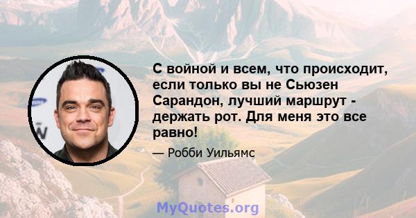 С войной и всем, что происходит, если только вы не Сьюзен Сарандон, лучший маршрут - держать рот. Для меня это все равно!