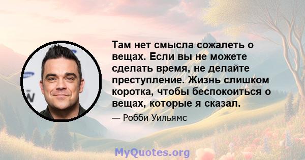 Там нет смысла сожалеть о вещах. Если вы не можете сделать время, не делайте преступление. Жизнь слишком коротка, чтобы беспокоиться о вещах, которые я сказал.