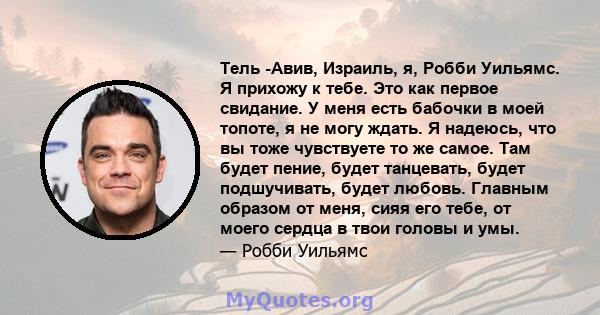 Тель -Авив, Израиль, я, Робби Уильямс. Я прихожу к тебе. Это как первое свидание. У меня есть бабочки в моей топоте, я не могу ждать. Я надеюсь, что вы тоже чувствуете то же самое. Там будет пение, будет танцевать,