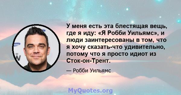 У меня есть эта блестящая вещь, где я иду: «Я Робби Уильямс», и люди заинтересованы в том, что я хочу сказать-что удивительно, потому что я просто идиот из Сток-он-Трент.