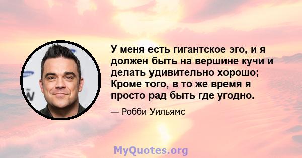 У меня есть гигантское эго, и я должен быть на вершине кучи и делать удивительно хорошо; Кроме того, в то же время я просто рад быть где угодно.