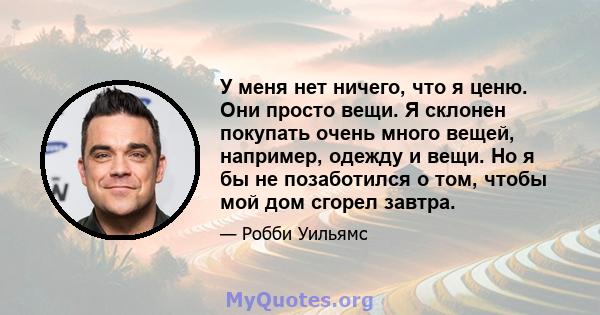 У меня нет ничего, что я ценю. Они просто вещи. Я склонен покупать очень много вещей, например, одежду и вещи. Но я бы не позаботился о том, чтобы мой дом сгорел завтра.