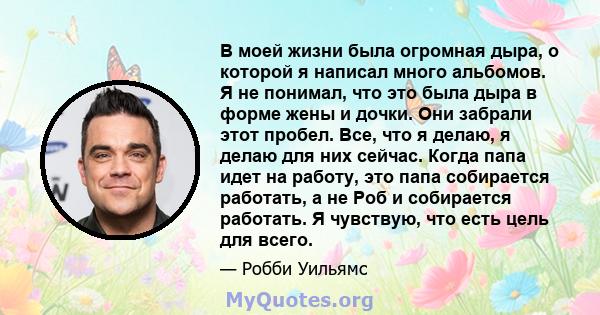 В моей жизни была огромная дыра, о которой я написал много альбомов. Я не понимал, что это была дыра в форме жены и дочки. Они забрали этот пробел. Все, что я делаю, я делаю для них сейчас. Когда папа идет на работу,