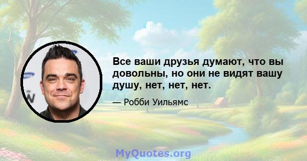 Все ваши друзья думают, что вы довольны, но они не видят вашу душу, нет, нет, нет.