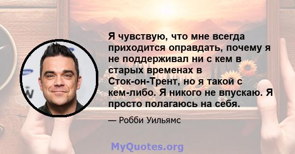 Я чувствую, что мне всегда приходится оправдать, почему я не поддерживал ни с кем в старых временах в Сток-он-Трент, но я такой с кем-либо. Я никого не впускаю. Я просто полагаюсь на себя.