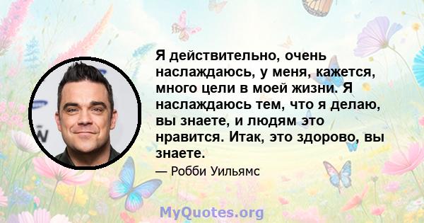 Я действительно, очень наслаждаюсь, у меня, кажется, много цели в моей жизни. Я наслаждаюсь тем, что я делаю, вы знаете, и людям это нравится. Итак, это здорово, вы знаете.