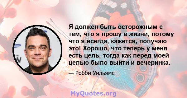 Я должен быть осторожным с тем, что я прошу в жизни, потому что я всегда, кажется, получаю это! Хорошо, что теперь у меня есть цель, тогда как перед моей целью было выйти и вечеринка.