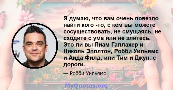 Я думаю, что вам очень повезло найти кого -то, с кем вы можете сосуществовать, не смущаясь, не сходите с ума или не злитесь. Это ли вы Лиам Галлахер и Николь Эпплтон, Робби Уильямс и Айда Филд, или Тим и Джун, с дороги.