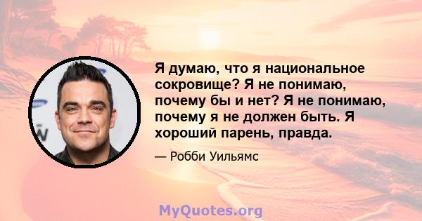 Я думаю, что я национальное сокровище? Я не понимаю, почему бы и нет? Я не понимаю, почему я не должен быть. Я хороший парень, правда.