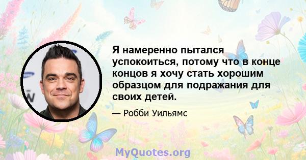 Я намеренно пытался успокоиться, потому что в конце концов я хочу стать хорошим образцом для подражания для своих детей.