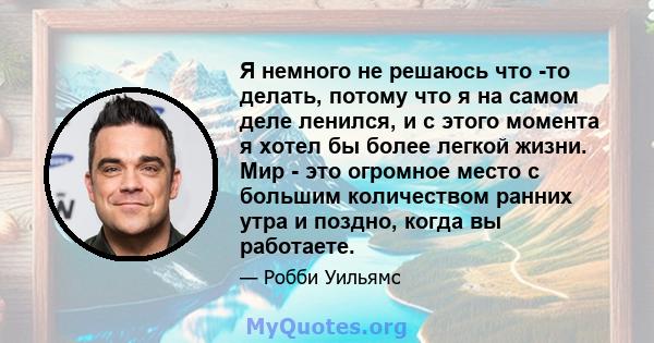 Я немного не решаюсь что -то делать, потому что я на самом деле ленился, и с этого момента я хотел бы более легкой жизни. Мир - это огромное место с большим количеством ранних утра и поздно, когда вы работаете.