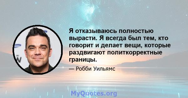 Я отказываюсь полностью вырасти. Я всегда был тем, кто говорит и делает вещи, которые раздвигают политкорректные границы.