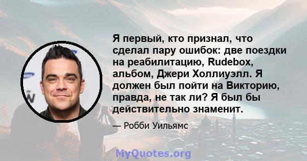 Я первый, кто признал, что сделал пару ошибок: две поездки на реабилитацию, Rudebox, альбом, Джери Холлиуэлл. Я должен был пойти на Викторию, правда, не так ли? Я был бы действительно знаменит.