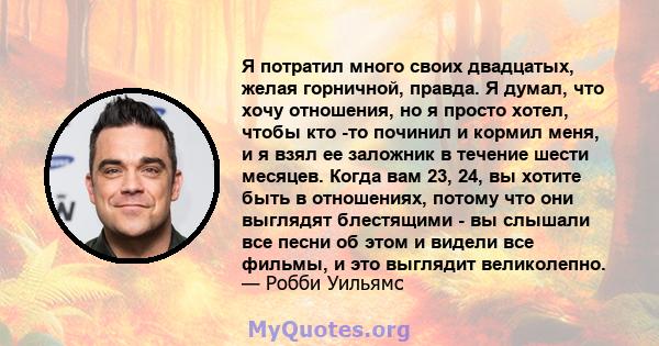 Я потратил много своих двадцатых, желая горничной, правда. Я думал, что хочу отношения, но я просто хотел, чтобы кто -то починил и кормил меня, и я взял ее заложник в течение шести месяцев. Когда вам 23, 24, вы хотите