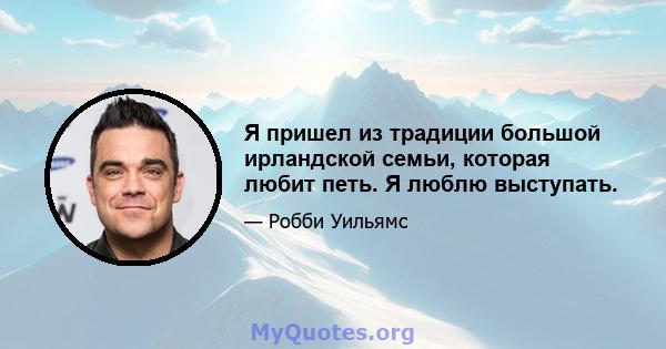 Я пришел из традиции большой ирландской семьи, которая любит петь. Я люблю выступать.