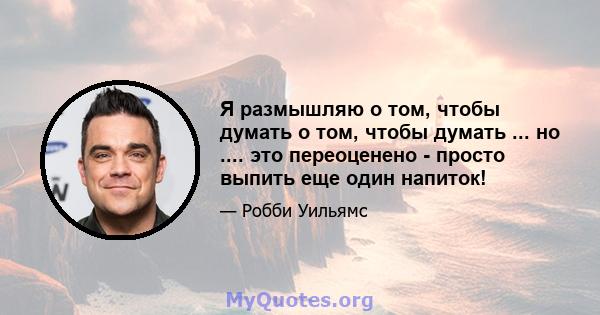 Я размышляю о том, чтобы думать о том, чтобы думать ... но .... это переоценено - просто выпить еще один напиток!