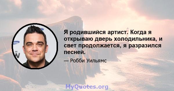 Я родившийся артист. Когда я открываю дверь холодильника, и свет продолжается, я разразился песней.