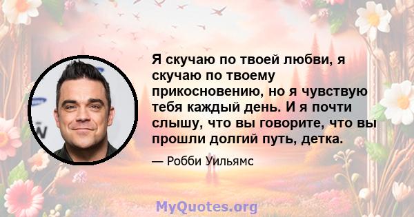 Я скучаю по твоей любви, я скучаю по твоему прикосновению, но я чувствую тебя каждый день. И я почти слышу, что вы говорите, что вы прошли долгий путь, детка.