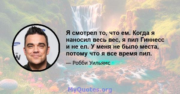 Я смотрел то, что ем. Когда я наносил весь вес, я пил Гиннесс и не ел. У меня не было места, потому что я все время пил.