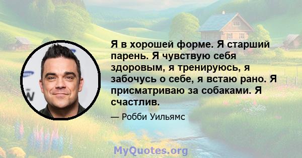 Я в хорошей форме. Я старший парень. Я чувствую себя здоровым, я тренируюсь, я забочусь о себе, я встаю рано. Я присматриваю за собаками. Я счастлив.