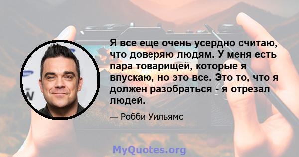 Я все еще очень усердно считаю, что доверяю людям. У меня есть пара товарищей, которые я впускаю, но это все. Это то, что я должен разобраться - я отрезал людей.