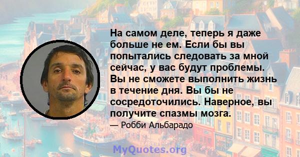 На самом деле, теперь я даже больше не ем. Если бы вы попытались следовать за мной сейчас, у вас будут проблемы. Вы не сможете выполнить жизнь в течение дня. Вы бы не сосредоточились. Наверное, вы получите спазмы мозга.