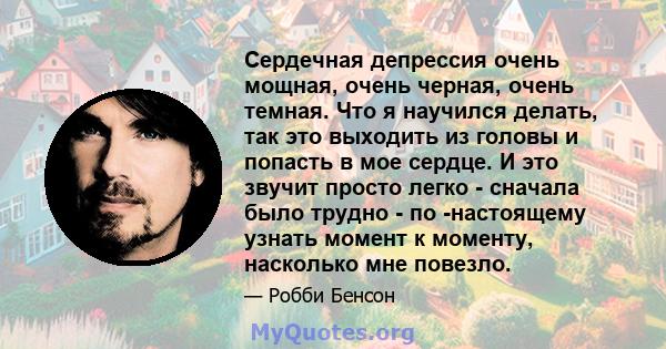 Сердечная депрессия очень мощная, очень черная, очень темная. Что я научился делать, так это выходить из головы и попасть в мое сердце. И это звучит просто легко - сначала было трудно - по -настоящему узнать момент к