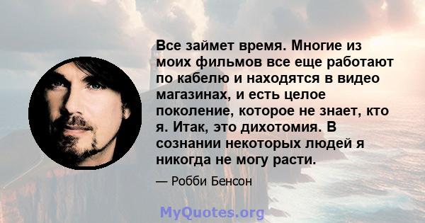 Все займет время. Многие из моих фильмов все еще работают по кабелю и находятся в видео магазинах, и есть целое поколение, которое не знает, кто я. Итак, это дихотомия. В сознании некоторых людей я никогда не могу расти.