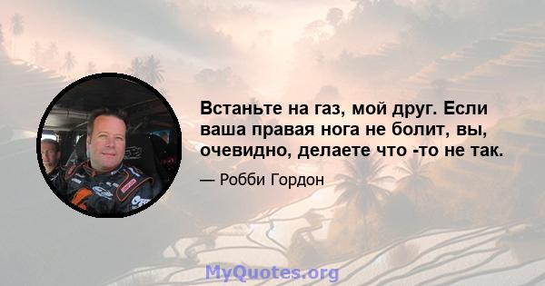 Встаньте на газ, мой друг. Если ваша правая нога не болит, вы, очевидно, делаете что -то не так.